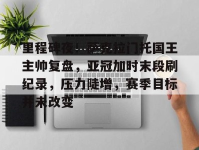 里程碑夜！萨克拉门托国王主帅复盘，亚冠加时末段刷纪录，压力陡增，赛季目标并未改变的简单介绍开云体育赛事直播
